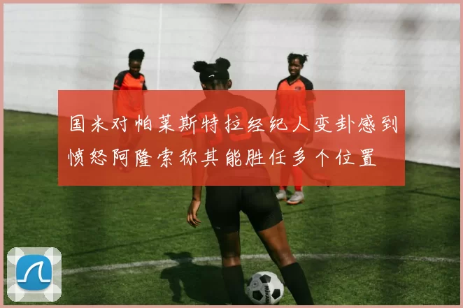国米对帕莱斯特拉经纪人变卦感到愤怒阿隆索称其能胜任多个位置