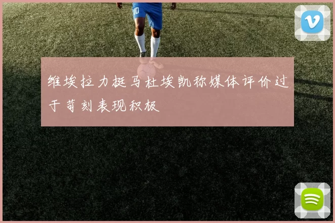维埃拉力挺马杜埃凯称媒体评价过于苛刻表现积极