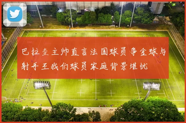 巴拉圭主帅直言法国球员争金球与射手王我们球员家庭背景堪忧